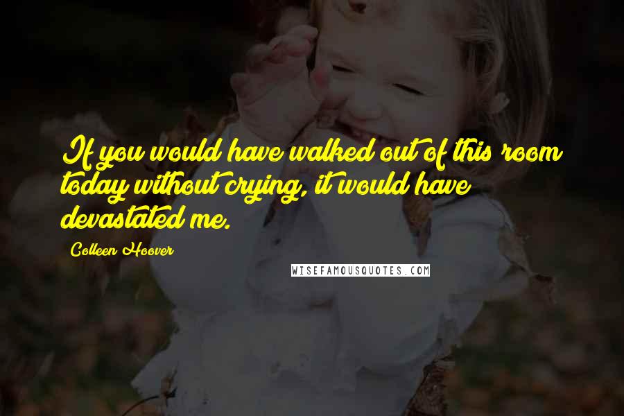 Colleen Hoover Quotes: If you would have walked out of this room today without crying, it would have devastated me.