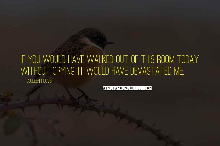 Colleen Hoover Quotes: If you would have walked out of this room today without crying, it would have devastated me.