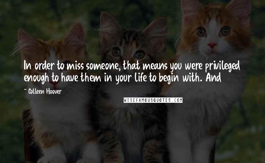 Colleen Hoover Quotes: In order to miss someone, that means you were privileged enough to have them in your life to begin with. And