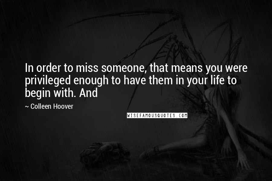 Colleen Hoover Quotes: In order to miss someone, that means you were privileged enough to have them in your life to begin with. And