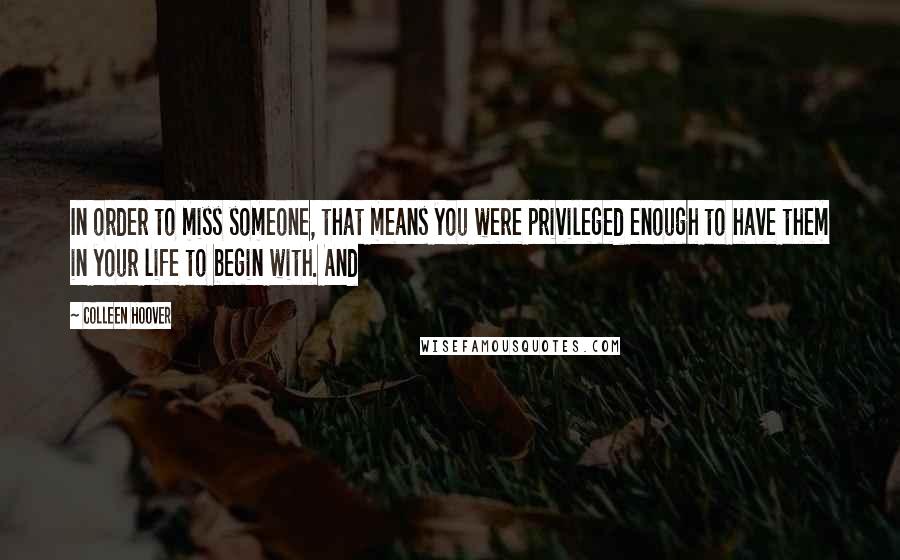 Colleen Hoover Quotes: In order to miss someone, that means you were privileged enough to have them in your life to begin with. And