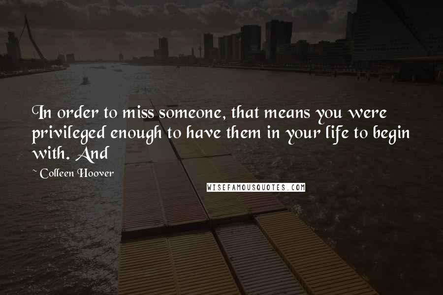 Colleen Hoover Quotes: In order to miss someone, that means you were privileged enough to have them in your life to begin with. And