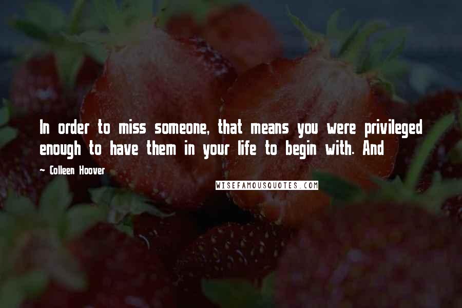 Colleen Hoover Quotes: In order to miss someone, that means you were privileged enough to have them in your life to begin with. And