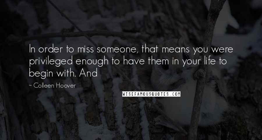 Colleen Hoover Quotes: In order to miss someone, that means you were privileged enough to have them in your life to begin with. And