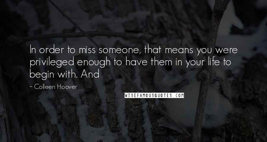 Colleen Hoover Quotes: In order to miss someone, that means you were privileged enough to have them in your life to begin with. And