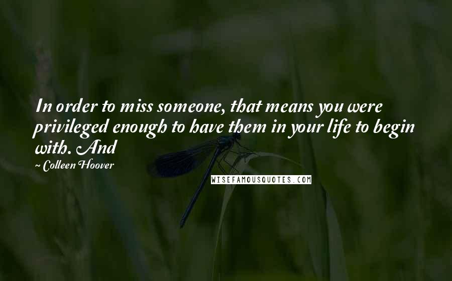 Colleen Hoover Quotes: In order to miss someone, that means you were privileged enough to have them in your life to begin with. And