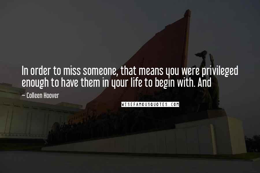 Colleen Hoover Quotes: In order to miss someone, that means you were privileged enough to have them in your life to begin with. And