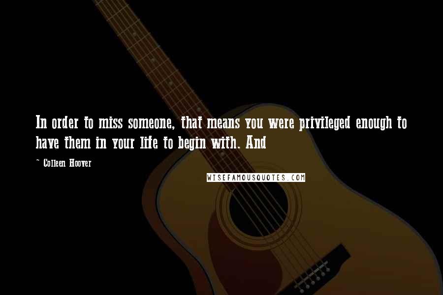 Colleen Hoover Quotes: In order to miss someone, that means you were privileged enough to have them in your life to begin with. And