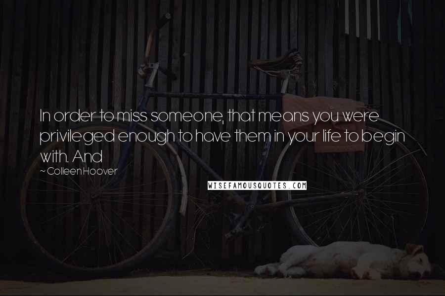 Colleen Hoover Quotes: In order to miss someone, that means you were privileged enough to have them in your life to begin with. And