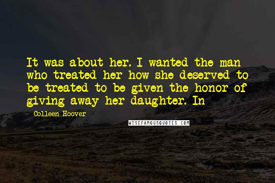 Colleen Hoover Quotes: It was about her. I wanted the man who treated her how she deserved to be treated to be given the honor of giving away her daughter. In