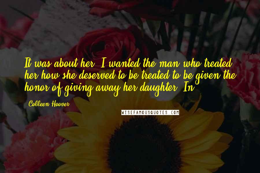 Colleen Hoover Quotes: It was about her. I wanted the man who treated her how she deserved to be treated to be given the honor of giving away her daughter. In