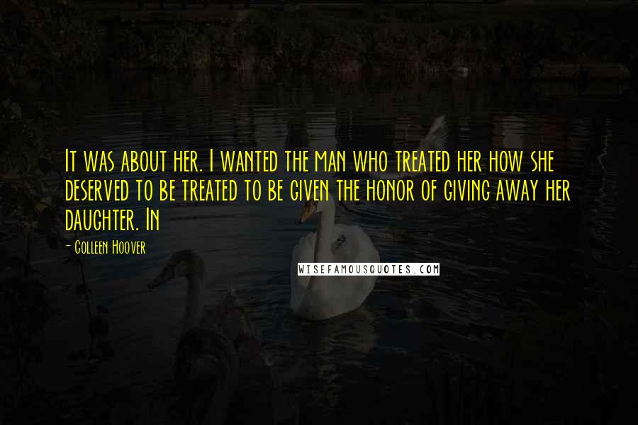 Colleen Hoover Quotes: It was about her. I wanted the man who treated her how she deserved to be treated to be given the honor of giving away her daughter. In