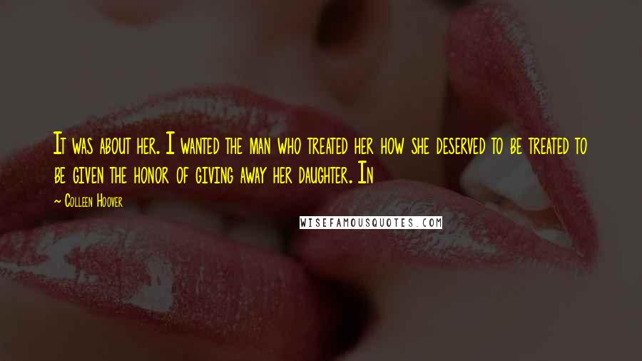 Colleen Hoover Quotes: It was about her. I wanted the man who treated her how she deserved to be treated to be given the honor of giving away her daughter. In