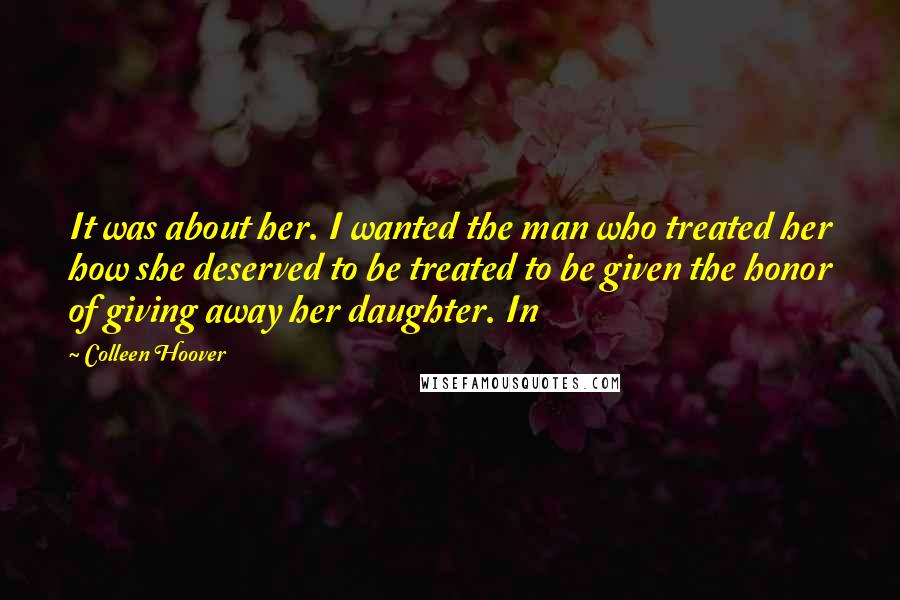 Colleen Hoover Quotes: It was about her. I wanted the man who treated her how she deserved to be treated to be given the honor of giving away her daughter. In