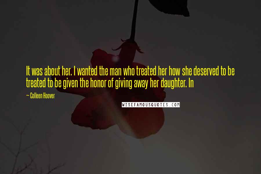 Colleen Hoover Quotes: It was about her. I wanted the man who treated her how she deserved to be treated to be given the honor of giving away her daughter. In