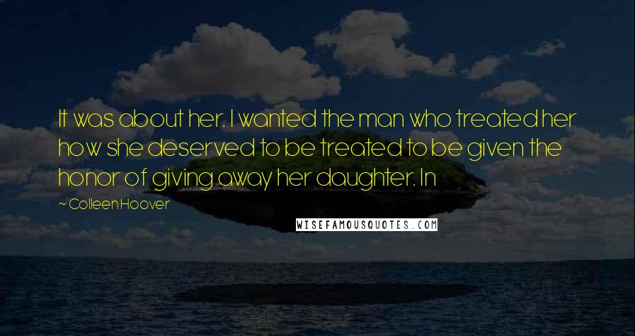 Colleen Hoover Quotes: It was about her. I wanted the man who treated her how she deserved to be treated to be given the honor of giving away her daughter. In