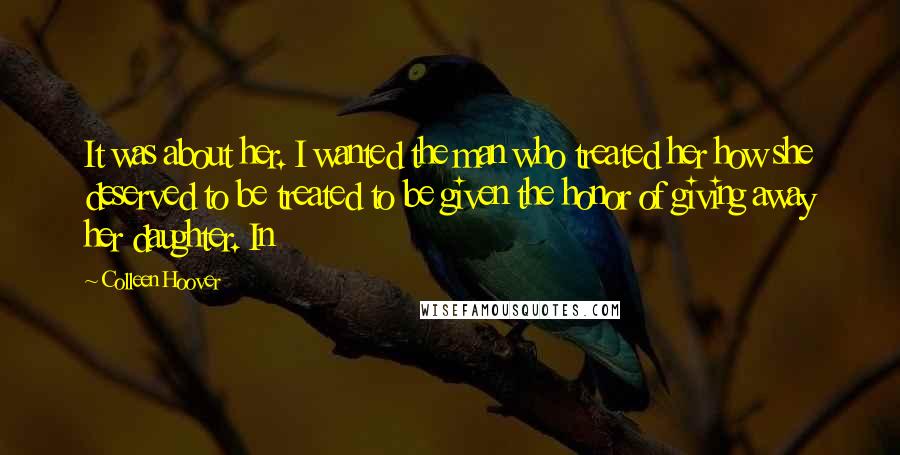 Colleen Hoover Quotes: It was about her. I wanted the man who treated her how she deserved to be treated to be given the honor of giving away her daughter. In