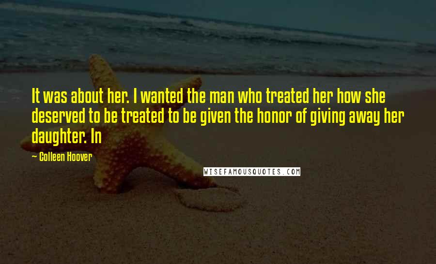 Colleen Hoover Quotes: It was about her. I wanted the man who treated her how she deserved to be treated to be given the honor of giving away her daughter. In