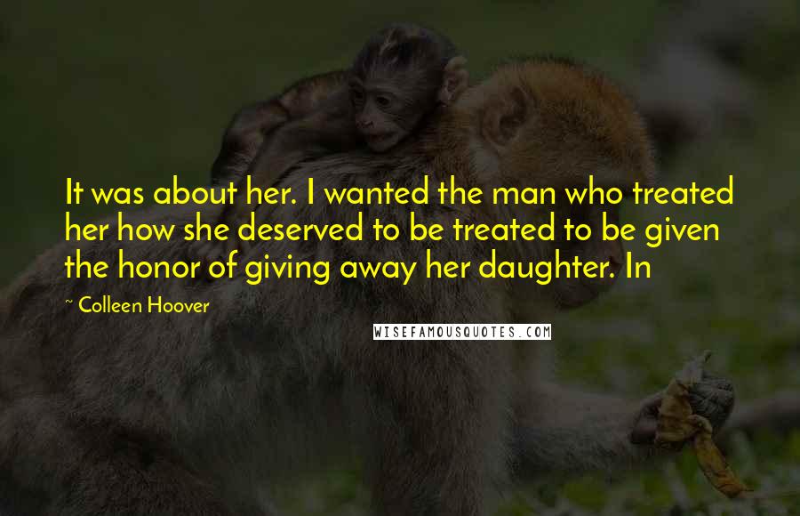 Colleen Hoover Quotes: It was about her. I wanted the man who treated her how she deserved to be treated to be given the honor of giving away her daughter. In