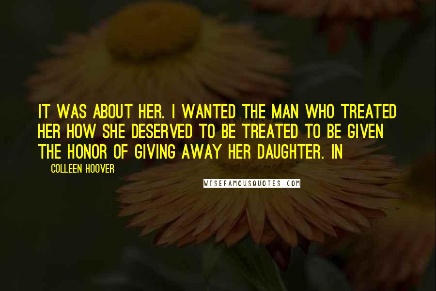 Colleen Hoover Quotes: It was about her. I wanted the man who treated her how she deserved to be treated to be given the honor of giving away her daughter. In