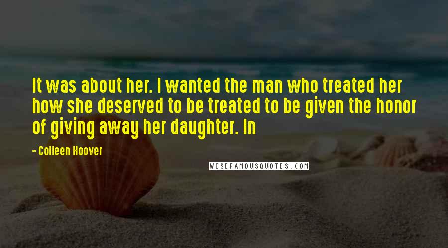 Colleen Hoover Quotes: It was about her. I wanted the man who treated her how she deserved to be treated to be given the honor of giving away her daughter. In