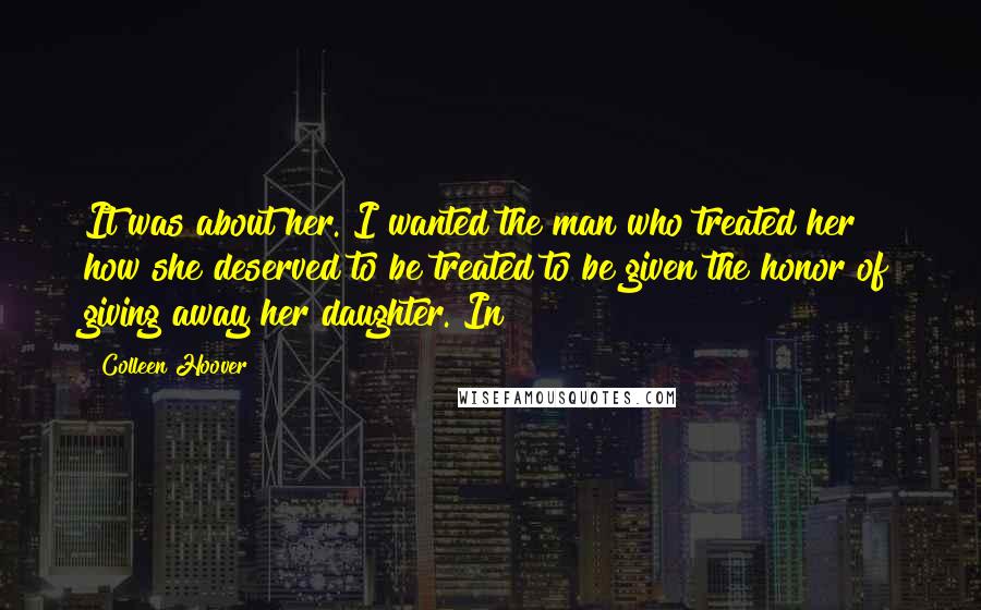 Colleen Hoover Quotes: It was about her. I wanted the man who treated her how she deserved to be treated to be given the honor of giving away her daughter. In