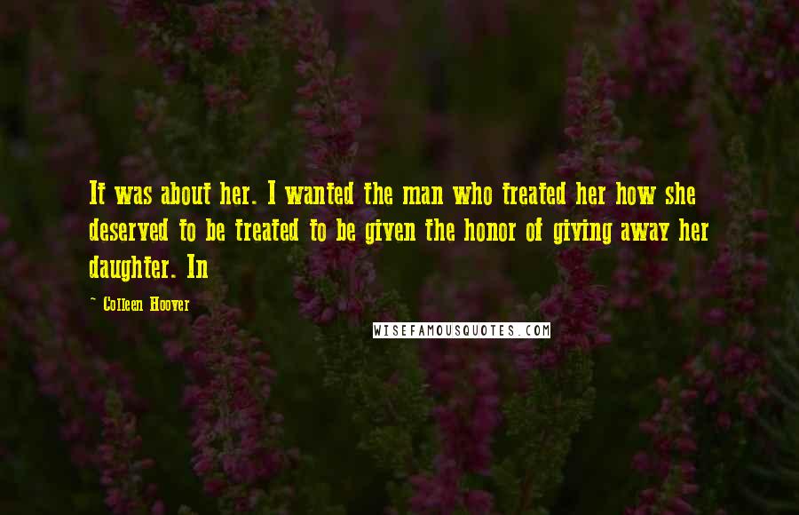 Colleen Hoover Quotes: It was about her. I wanted the man who treated her how she deserved to be treated to be given the honor of giving away her daughter. In