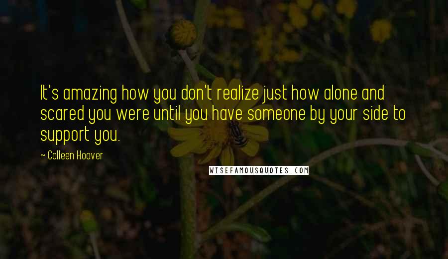 Colleen Hoover Quotes: It's amazing how you don't realize just how alone and scared you were until you have someone by your side to support you.