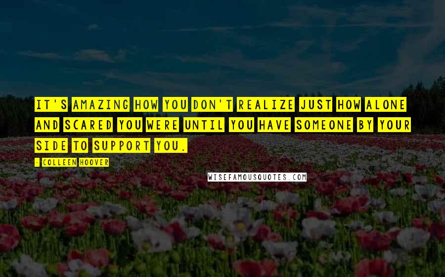 Colleen Hoover Quotes: It's amazing how you don't realize just how alone and scared you were until you have someone by your side to support you.