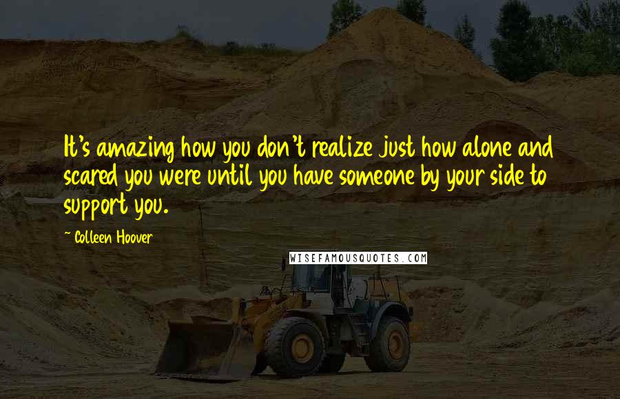 Colleen Hoover Quotes: It's amazing how you don't realize just how alone and scared you were until you have someone by your side to support you.