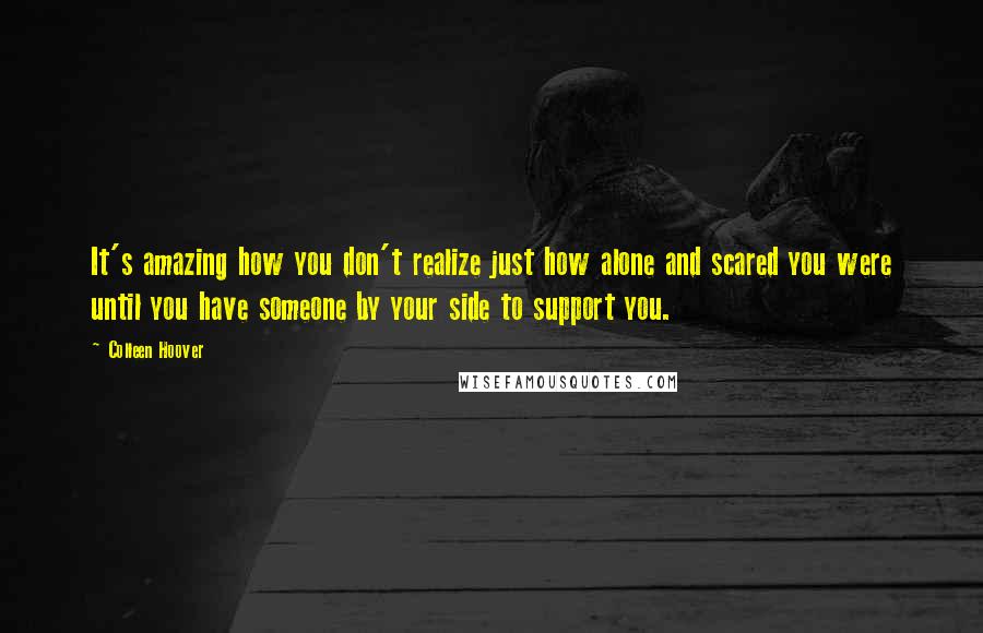 Colleen Hoover Quotes: It's amazing how you don't realize just how alone and scared you were until you have someone by your side to support you.