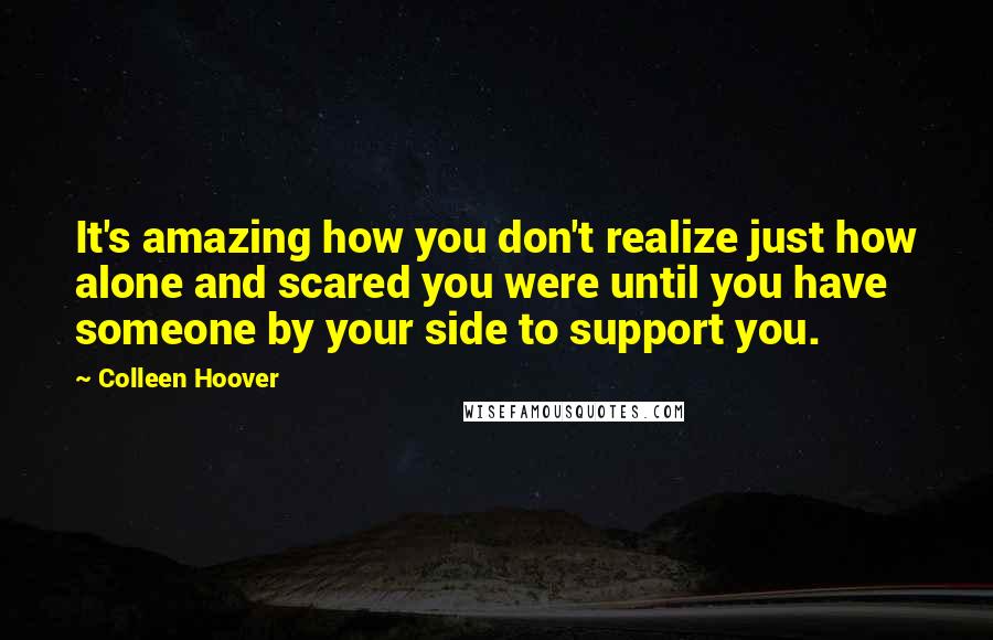 Colleen Hoover Quotes: It's amazing how you don't realize just how alone and scared you were until you have someone by your side to support you.