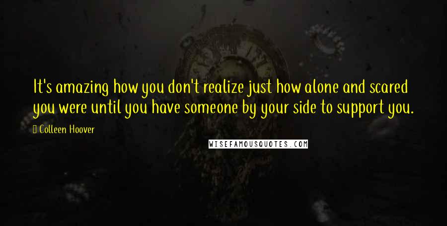 Colleen Hoover Quotes: It's amazing how you don't realize just how alone and scared you were until you have someone by your side to support you.