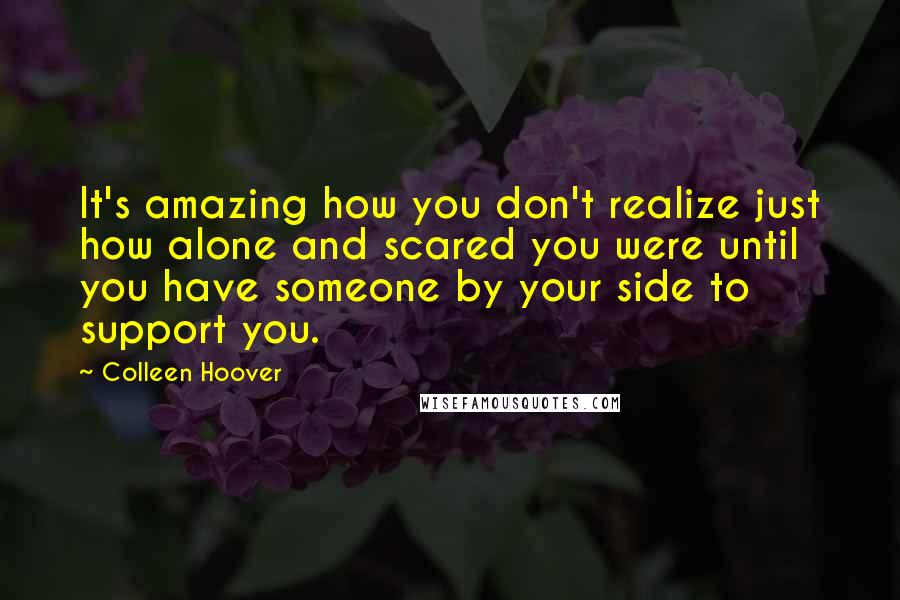 Colleen Hoover Quotes: It's amazing how you don't realize just how alone and scared you were until you have someone by your side to support you.