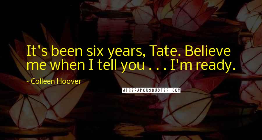 Colleen Hoover Quotes: It's been six years, Tate. Believe me when I tell you . . . I'm ready.