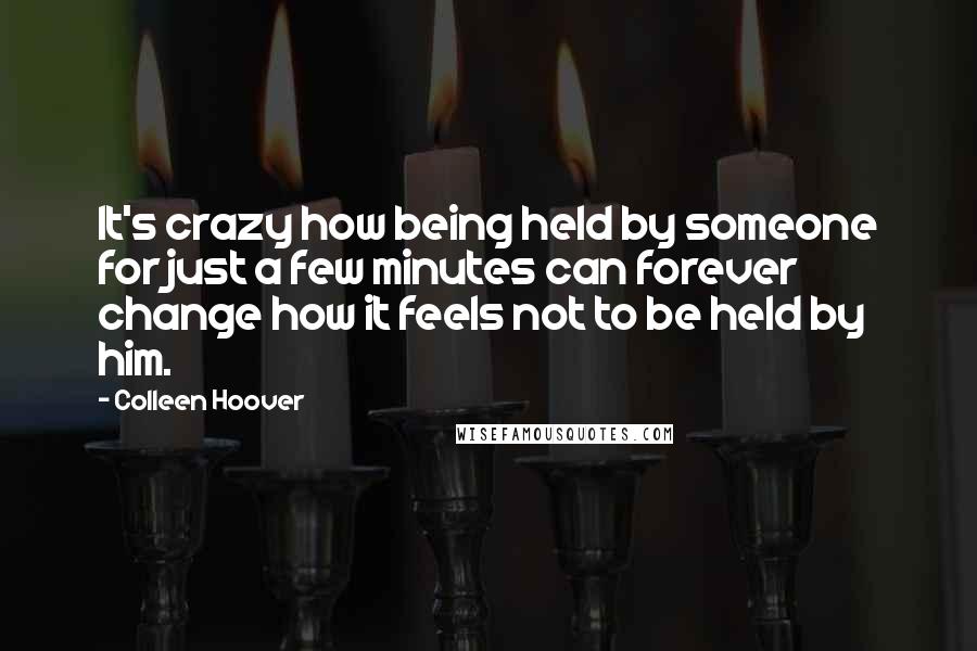 Colleen Hoover Quotes: It's crazy how being held by someone for just a few minutes can forever change how it feels not to be held by him.