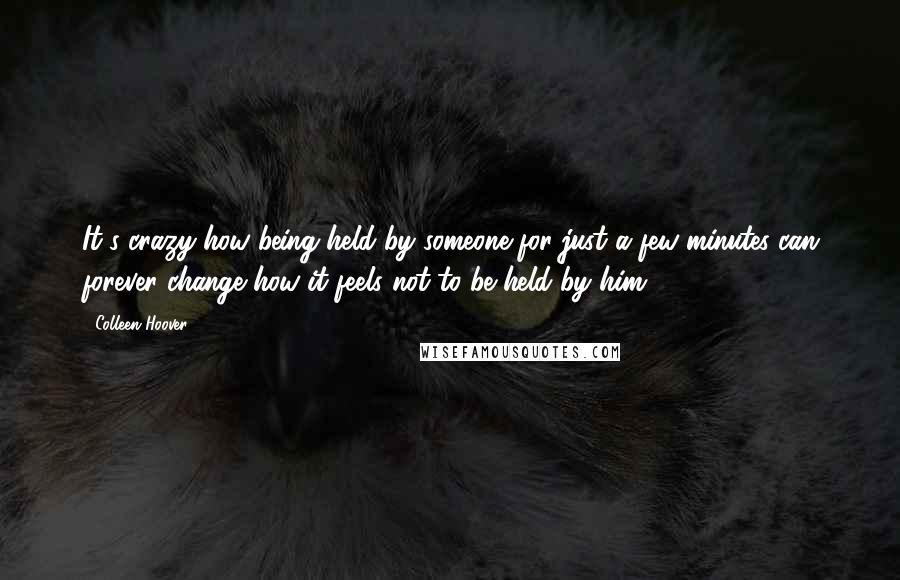 Colleen Hoover Quotes: It's crazy how being held by someone for just a few minutes can forever change how it feels not to be held by him.