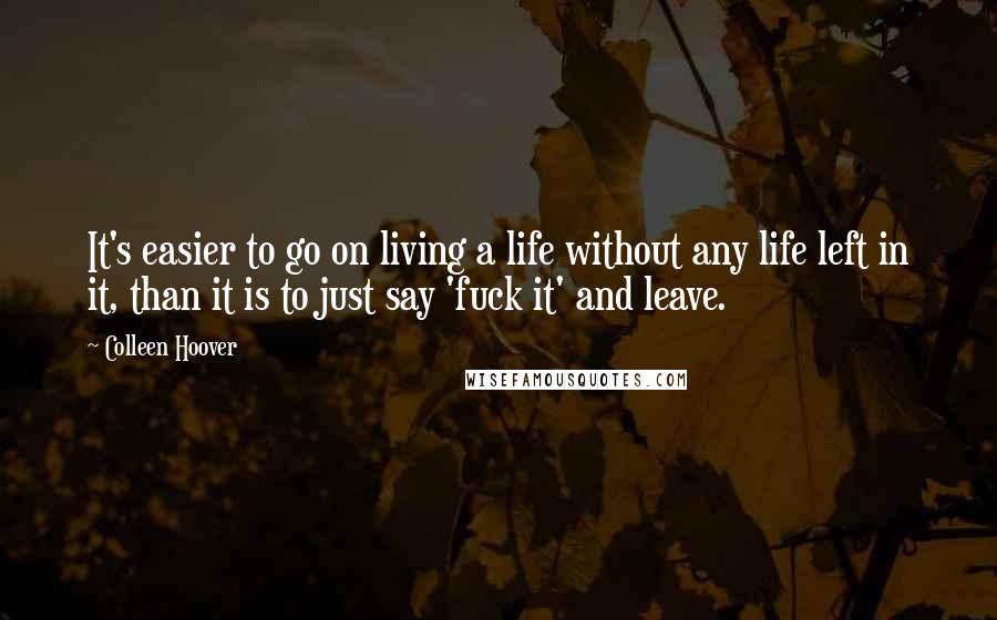 Colleen Hoover Quotes: It's easier to go on living a life without any life left in it, than it is to just say 'fuck it' and leave.