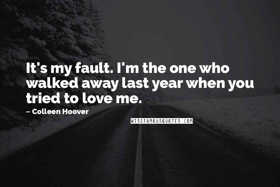 Colleen Hoover Quotes: It's my fault. I'm the one who walked away last year when you tried to love me.