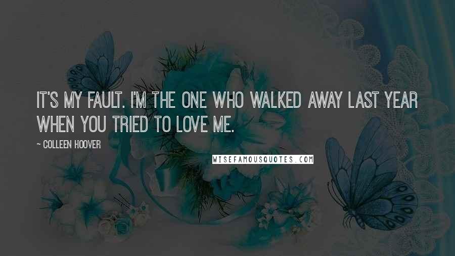 Colleen Hoover Quotes: It's my fault. I'm the one who walked away last year when you tried to love me.