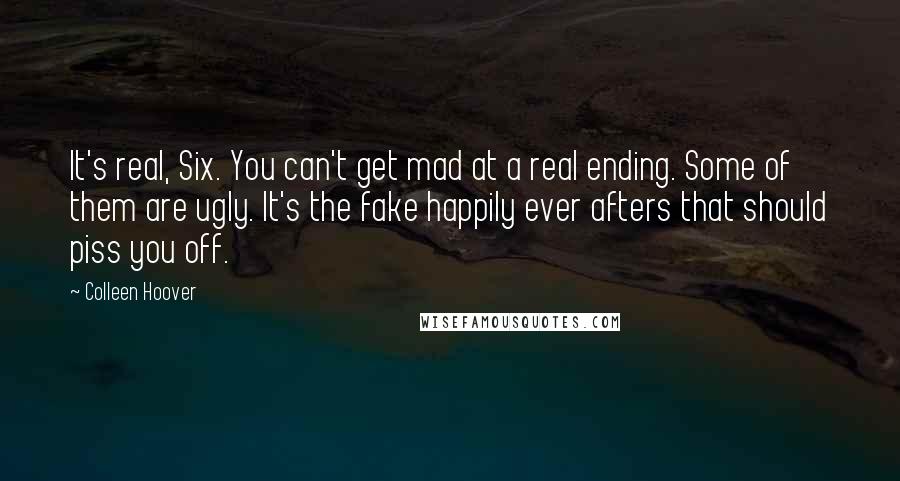 Colleen Hoover Quotes: It's real, Six. You can't get mad at a real ending. Some of them are ugly. It's the fake happily ever afters that should piss you off.