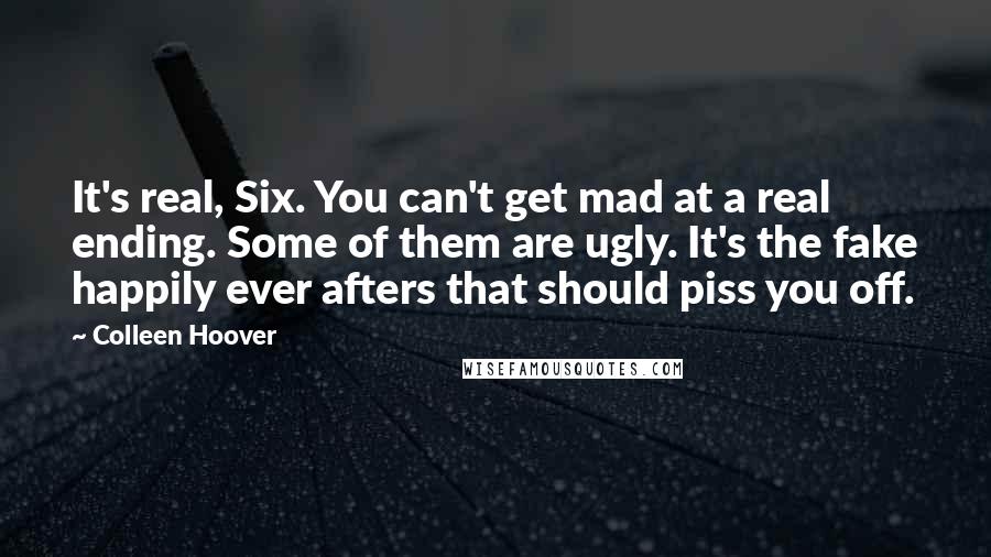 Colleen Hoover Quotes: It's real, Six. You can't get mad at a real ending. Some of them are ugly. It's the fake happily ever afters that should piss you off.