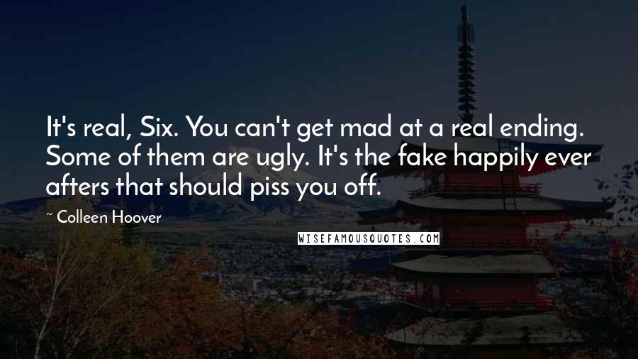 Colleen Hoover Quotes: It's real, Six. You can't get mad at a real ending. Some of them are ugly. It's the fake happily ever afters that should piss you off.