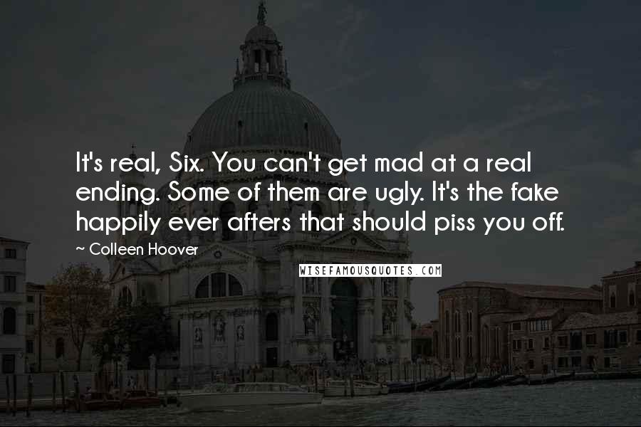 Colleen Hoover Quotes: It's real, Six. You can't get mad at a real ending. Some of them are ugly. It's the fake happily ever afters that should piss you off.