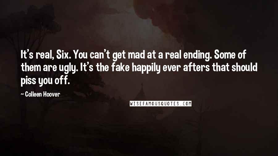 Colleen Hoover Quotes: It's real, Six. You can't get mad at a real ending. Some of them are ugly. It's the fake happily ever afters that should piss you off.