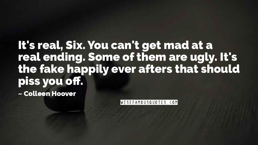 Colleen Hoover Quotes: It's real, Six. You can't get mad at a real ending. Some of them are ugly. It's the fake happily ever afters that should piss you off.