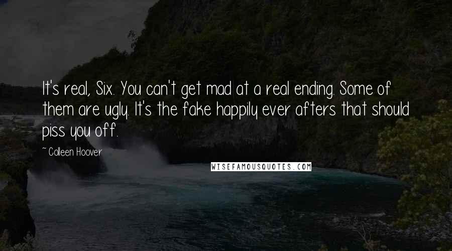 Colleen Hoover Quotes: It's real, Six. You can't get mad at a real ending. Some of them are ugly. It's the fake happily ever afters that should piss you off.