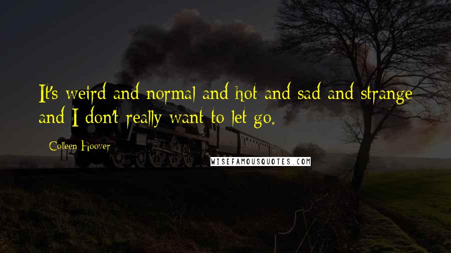 Colleen Hoover Quotes: It's weird and normal and hot and sad and strange and I don't really want to let go.