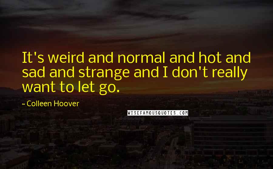 Colleen Hoover Quotes: It's weird and normal and hot and sad and strange and I don't really want to let go.
