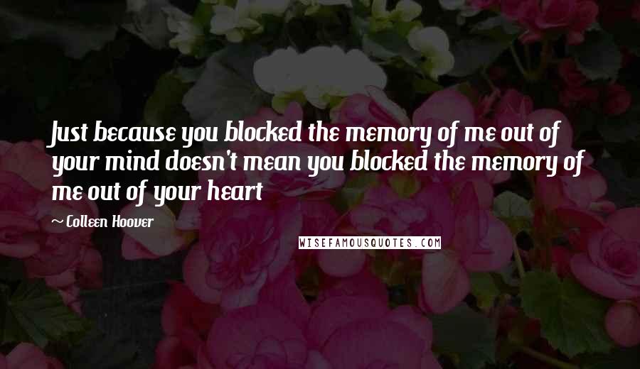 Colleen Hoover Quotes: Just because you blocked the memory of me out of your mind doesn't mean you blocked the memory of me out of your heart